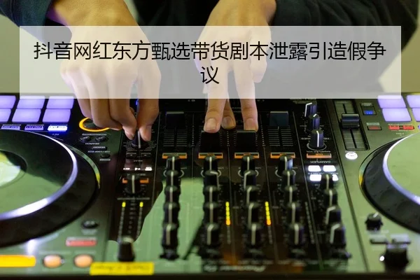 抖音网红东方甄选带货剧本泄露引造假争议